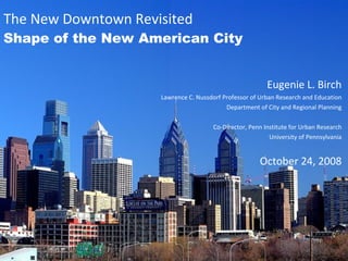 The New Downtown Revisited Shape of the New American City Eugenie L. Birch Lawrence C. Nussdorf Professor of Urban Research and Education Department of City and Regional Planning Co-Director, Penn Institute for Urban Research University of Pennsylvania October 24, 2008 