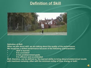Definition of Skill Definition of Skill When we talk about skill, we are talking about the quality of the performance. We recognise a skilled performance because of the following characteristics: • Skill is learned • It is consistent  • It has predetermined goals  • It is efficient and co-ordinated Skill, therefore, can be defined as ‘the learned ability to bring about predetermined results with maximum certainty, often with the minimum outlay of time, energy or both’. 