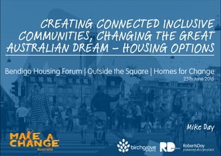 CREATING CONNECTED INCLUSIVE
COMMUNITIES, CHANGING THE GREAT
AUSTRALIAN DREAM - HOUSING OPTIONS
Bendigo Housing Forum | Outside the Square | Homes for Change
25th June 2015
Mike Day
 