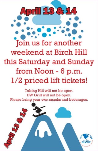 April 13 & 14


    Join us for another
  weekend at Birch Hill
this Saturday and Sunday
    from Noon - 6 p.m.
  1/2 priced lift tickets!
         Tubing Hill will not be open.
           DW Grill will not be open.
 Please bring your own snacks and beverages.
      4
     &1
 13
ril
Ap
 
