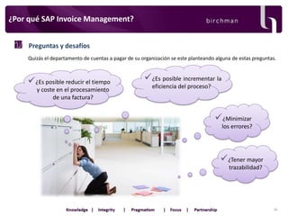 ¿Por qué SAP Invoice Management?
Preguntas y desafíos
Quizás el departamento de cuentas a pagar de su organización se este planteando alguna de estas preguntas.

 ¿Es posible reducir el tiempo
y coste en el procesamiento
de una factura?

 ¿Es posible incrementar la
eficiencia del proceso?

 ¿Minimizar
los errores?

 ¿Tener mayor
trazabilidad?

18

 