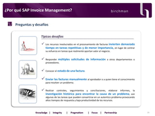 ¿Por qué SAP Invoice Management?
Preguntas y desafíos
Tipicos desafios



Los recursos involucrados en el procesamiento de facturas invierten demasiado
tiempo en tareas repetitivas y de menor importancia, en lugar de centrar
su esfuerzo en tareas que realmente aportan valor al negocio.



Responder múltiples solicitudes de información a otros departamentos o
proveedores.



Conocer el estado de una factura.

 Enviar las facturas manualmente al aprobador o a quien tiene el conocimiento
para resolver un problema.



Realizar

controles,

seguimientos

y

conciliaciones,

elaborar

informes, la
investigación histórica para encontrar la causa de un problema, son
algunas de las tareas que pueden convertirse en un autentico problema provocando
altos tiempos de respuesta y baja productividad de los recursos.

19

 