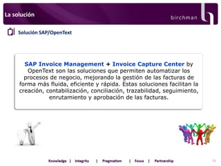 La solución
Solución SAP/OpenText

SAP Invoice Management + Invoice Capture Center by
OpenText son las soluciones que permiten automatizar los
procesos de negocio, mejorando la gestión de las facturas de
forma más fluida, eficiente y rápida. Estas soluciones facilitan la
creación, contabilización, conciliación, trazabilidad, seguimiento,
enrutamiento y aprobación de las facturas.

21

 