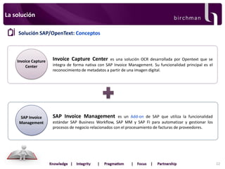 La solución
Solución SAP/OpenText: Conceptos

Invoice Capture
Center

SAP Invoice
Management

Invoice Capture Center

es una solución OCR desarrollada por Opentext que se
integra de forma nativa con SAP Invoice Management. Su funcionalidad principal es el
reconocimiento de metadatos a partir de una imagen digital.

SAP Invoice Management

es un Add-on de SAP que utiliza la funcionalidad
estándar SAP Business Workflow, SAP MM y SAP FI para automatizar y gestionar los
procesos de negocio relacionados con el procesamiento de facturas de proveedores.

22

 
