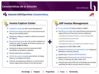 Características de la Solución
Solución SAP/OpenText: Características

Invoice Capture Center

SAP Invoice Management

Integración nativa con SAP Invoice Management.

Es una solución SAP (desarrollado en ABAP).

Plantillas preconfiguradas para el reconocimiento de
facturas de múltiples países.

Workflow preconfigurados para distintos escenarios de
negocio (facturas financieras, facturas logísticas).

Simple de configurar y adaptar a distintos escenarios
de negocio.

Workflow de validación de datos y control de duplicados.

Reconocimiento automático de un dato mediante un
simple clic sobre la imagen de la factura, gracias a la
tecnología Single clic entry.

Workflow de aprobación.

Validación de datos contra los maestros de SAP
(sociedades, proveedores, pedidos).
Fácil de administrar y mantener.
Interfaz de usuario amigable para facilitar el trabajo
diario en la validación de datos.
Informes avanzados para obtener un control total y
realizar seguimientos desde el inicio del proceso.

Workflow de factura preliminar.

Workflow de análisis de discrepancias (cantidad o precio).

Integración con BW, SRM y CRM.
Aprobación de facturas vía web portal o móvil (App para
Blackberry, Android y Iphone).
Soporte para múltiples SAP ERP Backend.
Soporte para distintos tipos de entrada de factura
(Email, e-invoicing, EDI, XML, Papel, Fax).

Infraestructura para Informes centralizados que brindan
visibilidad de todo el ciclo de vida de la factura.

33

 
