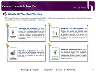 Características de la Solución
Solución SAP/OpenText: Workflow
SAP Invoice Management cuenta con un conjunto de Workflows predefinidos que se pueden activar según el escenario de negocio,
los Workflow principales son los que se detallan a continuación:

Workflow de validación: se utiliza

VALIDACIÓN
DE DATOS

para validar los datos digitalizados por el
sistema OCR contra los maestros de SAP,
determinar campos de forma automática
y aplicar reglas de negocio específicas
(como por ejemplo, la determinación de
proveedor a partir de NIF, control de
duplicados).

Workflow de discrepancias: se

ANALISIS DE
DISCREPANCIAS

Workflow de aprobación: se utiliza

Workflow de preliminar: se utiliza

FACTURA
PRELIMINAR

para gestionar y contabilizar las facturas
preliminares. Este Workflow se ejecuta
una vez ha finalizado el Workflow de
validación.

ejecuta una vez contabilizadas las
facturas con pedido MM asociado para
verificar que no existen diferencias entre
la previsión (pedido) y la factura. El
objetivo es aprobar el desbloqueo de pago
de facturas con diferencias de precio o
cantidad.

PROCESO DE
APROBACIÓN

para aprobar la contabilización de facturas
con imputación directa (FI). Durante el
proceso de aprobación se completan
manualmente/automáticamente los datos
contables necesarios para que el sistema
pueda contabilizar.

34

 