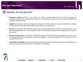 ¿Por qué Opentext?
Solución: ¿Por qué OpenText?
• Experiencia y alianza: OpenText es una empresa con amplia y conocida experiencia en el mundo de la gestión de
contenidos y digitalización de documentos. Cuenta con un conjunto de soluciones que forman parte del portfolio de
soluciones ofrecidas por SAP.

• Integración: teniendo en cuenta que la aplicación transaccional es SAP, las distintas soluciones de OpenText se integran
de forma nativa con SAP reduciendo notablemente el esfuerzo en la implantación.
• Soporte: al ser soluciones OpenText/SAP el soporte esta vinculado y gestionado por SAP. Por otro lado, OpenText cuenta
con un knowledge Center en el cual se pueden encontrar documentación técnica, centro de experiencia de usuarios y
best practice.

• Esfuerzo de implantación: las soluciones de OCR (Invoice Capture Center) y SAP Invoice Management cuentan con un
pre configurado que cubre la mayoría de escenarios de negocio en los cuales es posible basar la solución y minimizar
nuevamente el esfuerzo.
• Escalabilidad y estabilidad: los productos OpenText evolucionan periódicamente añadiendo mayor funcionalidad en sus
nuevas versiones. Esta evolución garantiza su estabilidad y escalabilidad.

40

 
