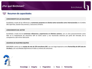 ¿Por qué Birchman?
Resumen de capacidades
CONOCIMIENTO DE LAS SOLUCIONES

Acreditada a través de las referencias y numerosos proyectos en clientes tanto nacionales como internacionales en el ámbito
SAP, OpenText, Gestión Documental, y soluciones similares.

CONOCIMIENTO DEL SECTOR
Acreditada a través de las numerosas referencias y experiencias en distintos sectores, con un claro posicionamiento como
líder en la implantación de soluciones SAP en dicho sector y una reconocida solvencia por parte del mercado, de la
competencia y del mismo fabricante.

SOLVENCIA DE NUESTROS EQUIPOS
BIRCHMAN cuenta con un equipo de más de 270 consultores SAP, con una larga trayectoria como PartnerShip de SAP (más de
14 años) y con una dilatada experiencia en todo su universo de soluciones

42

 
