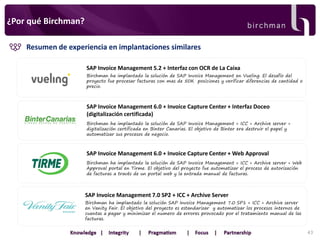 ¿Por qué Birchman?
Resumen de experiencia en implantaciones similares
SAP Invoice Management 5.2 + Interfaz con OCR de La Caixa
Birchman ha implantado la solución de SAP Invoice Management en Vueling. El desafío del
proyecto fue procesar facturas con mas de 50K posiciones y verificar diferencias de cantidad o
precio.

SAP Invoice Management 6.0 + Invoice Capture Center + Interfaz Doceo
(digitalización certificada)
Birchman ha implantado la solución de SAP Invoice Management + ICC + Archive server +
digitalización certificada en Binter Canarias. El objetivo de Binter era destruir el papel y
automatizar sus procesos de negocio.

SAP Invoice Management 6.0 + Invoice Capture Center + Web Approval
Birchman ha implantado la solución de SAP Invoice Management + ICC + Archive server + Web
Approval portal en Tirme. El objetivo del proyecto fue automatizar el proceso de autorización
de facturas a través de un portal web y la entrada manual de facturas.

SAP Invoice Management 7.0 SP2 + ICC + Archive Server
Birchman ha implantado la solución SAP Invoice Management 7.0 SP1 + ICC + Archive server
en Vanity Fair. El objetivo del proyecto es estandarizar y automatizar los procesos internos de
cuentas a pagar y minimizar el numero de errores provocado por el tratamiento manual de las
facturas.
43

 