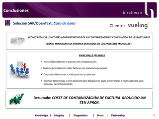 Conclusiones
Solución SAP/OpenText: Caso de éxito

Cliente:

¿COMO REDUCIR LOS COSTES ADMINISTRATIVOS DE LA CONTABILIZACIÓN Y CONCILIACIÓN DE LAS FACTURAS?
¿COMO MINIMIZAR LOS ERRORES DERIVADOS DE LOS PROCESOS MANUALES?

PRINCIPALES PREMISAS

 No se debe detener el proceso de contabilización.
 Realizar prorrateo al recibir facturas sin material o provisión.
 Controlar diferencias a nivel posición y cabecera.
 Verificar tolerancias a nivel posición para bloquear el pago y tolerancias a nivel cabecera para
bloquear la contabilización.

Resultado: COSTE DE CONTABILIZACIÓN DE FACTURA REDUCIDO UN
75% APROX.
46

 