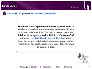 Conclusiones
Solución SAP/OpenText: Conclusiones y Resultados

SAP Invoice Management + Invoice Capture Center no
son las únicas soluciones que existen en el mercado para
abastecer esta necesidad. Pero son las únicas que están
totalmente integradas con los distintos módulos de SAP
y ofrecen gran flexibilidad y adaptabilidad a distintas
áreas de negocio, cubriendo la mayoría de problemáticas
y casuísticas que puedan plantearse en el departamento
de cuentas a pagar.

48

 