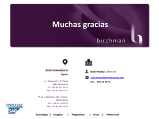 Muchas gracias

BIRCHMANGROUP

Joan Muñoz / Director

Spain
Joan.munoz@birchmangroup.com
Av. Diagonal 67, 3º Planta
08019 Barcelona

Tel: +34 93 553 38 21
Fax: +34 93 356 02 47
Pº de la Castellana 163, 4º dcha.
28046 Madrid
Tel: +34 91 51516 83
Fax: +34 91 345 74 32

Mov. : 609 20 49 73

 