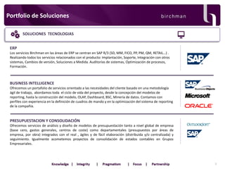 Portfolio de Soluciones
SOLUCIONES TECNOLOGIAS

ERP
Los servicios Birchman en las áreas de ERP se centran en SAP R/3 (SD, MM, FICO, PP, PM, QM, RETAIL…) .
Realizando todos los servicios relacionados con el producto: Implantación, Soporte, Integración con otros
sistemas, Cambios de versión, Soluciones a Medida. Auditorías de sistemas, Optimización de procesos,
Formación.

BUSINESS INTELLIGENCE
Ofrecemos un portafolio de servicios orientado a las necesidades del cliente basado en una metodología
ágil de trabajo, abordamos toda el ciclo de vida del proyecto, desde la concepción del modelos de
reporting, hasta la construcción del modelo, OLAP, Dashboard, BSC, Minería de datos. Contamos con
perfiles con experiencia en la definición de cuadros de mando y en la optimización del sistema de reporting
de la compañía.

PRESUPUESTACION Y CONSOLIDACIÓN
Ofrecemos servicios de análisis y diseño de modelos de presupuestación tanto a nivel global de empresa
(base cero, gastos generales, centros de coste) como departamentales (presupuestos por áreas de
empresa, por obra) integrados con el real , ágiles y de fácil elaboración (distribuida y/o centralizada) y
seguimiento. Igualmente acometemos proyectos de consolidación de estados contables en Grupos
Empresariales.

5

 