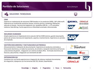 Portfolio de Soluciones
SOLUCIONES TECNOLOGIAS
CRM
Expertos en implantación de soluciones CRM basadas en los productos SIEBEL, SAP y Microsoft.
Experiencia en multitud de escenarios (ventas, servicios técnico, marketing, fidelización,
atención al cliente), Servicios de integración con: backoffice (ERP, BI,…), CTI centralitas
telefonía. Data Mining. Fuerte experiencia en Movilidad conectada y desconectada.

RECURSOS HUMANOS
Amplia experiencia en implantación de la solución SAP de HHRR (nómina, gestión desempeño,
planes de carrera). Servicios de implantación, soporte y mantenimiento. Experiencia en portales
de empleado.

GESTIÓN DOCUMENTAL Y FACTURACION ELECTRONICA
Almacenamiento e indexación de documentación. Experiencia en productos orientados a
facturación electrónica, en todos los escenarios, de emisión y recepción electrónica de facturas
y documentos de gestión , integración con sistemas de Back office. Archivado electrónico de
facturas y documentos. Integración con Archivelink de SAP.

INTEGRACION EAI
Contamos con una fuerte experiencia en integración de sistemas mediante herramientas
de integración, trabajamos con herramientas SAP (PI), Biztalk, PowerBuilder.

6

 
