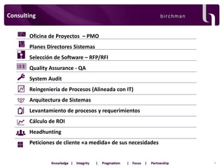 Consulting
Oficina de Proyectos – PMO

Planes Directores Sistemas
Selección de Software – RFP/RFI
Quality Assurance - QA

System Audit
Reingeniería de Procesos (Alineada con IT)
Arquitectura de Sistemas

Levantamiento de procesos y requerimientos
Cálculo de ROI
Headhunting

Peticiones de cliente «a medida» de sus necesidades

8

 