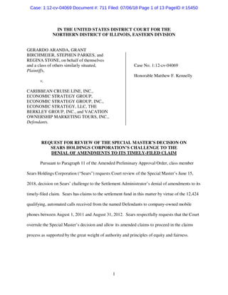 1
IN THE UNITED STATES DISTRICT COURT FOR THE
NORTHERN DISTRICT OF ILLINOIS, EASTERN DIVISION
GERARDO ARANDA, GRANT
BIRCHMEIER, STEPHEN PARKES, and
REGINA STONE, on behalf of themselves
and a class of others similarly situated, Case No. 1:12-cv-04069
Plaintiffs,
Honorable Matthew F. Kennelly
v.
CARIBBEAN CRUISE LINE, INC.,
ECONOMIC STRATEGY GROUP,
ECONOMIC STRATEGY GROUP, INC.,
ECONOMIC STRATEGY, LLC, THE
BERKLEY GROUP, INC., and VACATION
OWNERSHIP MARKETING TOURS, INC.,
Defendants.
REQUEST FOR REVIEW OF THE SPECIAL MASTER’S DECISION ON
SEARS HOLDINGS CORPORATION’S CHALLENGE TO THE
DENIAL OF AMENDMENTS TO ITS TIMELY-FILED CLAIM
Pursuant to Paragraph 11 of the Amended Preliminary Approval Order, class member
Sears Holdings Corporation (“Sears”) requests Court review of the Special Master’s June 15,
2018, decision on Sears’ challenge to the Settlement Administrator’s denial of amendments to its
timely-filed claim. Sears has claims to the settlement fund in this matter by virtue of the 12,424
qualifying, automated calls received from the named Defendants to company-owned mobile
phones between August 1, 2011 and August 31, 2012. Sears respectfully requests that the Court
overrule the Special Master’s decision and allow its amended claims to proceed in the claims
process as supported by the great weight of authority and principles of equity and fairness.
Case: 1:12-cv-04069 Document #: 711 Filed: 07/06/18 Page 1 of 13 PageID #:15450
 