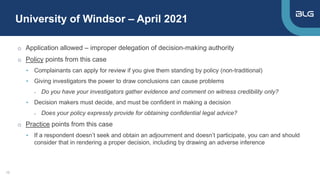 University of Windsor – April 2021
10
o Application allowed – improper delegation of decision-making authority
o Policy points from this case
• Complainants can apply for review if you give them standing by policy (non-traditional)
• Giving investigators the power to draw conclusions can cause problems
- Do you have your investigators gather evidence and comment on witness credibility only?
• Decision makers must decide, and must be confident in making a decision
- Does your policy expressly provide for obtaining confidential legal advice?
o Practice points from this case
• If a respondent doesn’t seek and obtain an adjournment and doesn’t participate, you can and should
consider that in rendering a proper decision, including by drawing an adverse inference
 