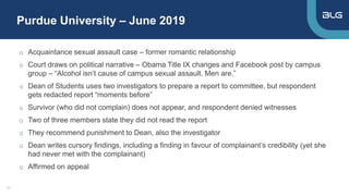 Purdue University – June 2019
11
o Acquaintance sexual assault case – former romantic relationship
o Court draws on political narrative – Obama Title IX changes and Facebook post by campus
group – “Alcohol isn’t cause of campus sexual assault. Men are.”
o Dean of Students uses two investigators to prepare a report to committee, but respondent
gets redacted report “moments before”
o Survivor (who did not complain) does not appear, and respondent denied witnesses
o Two of three members state they did not read the report
o They recommend punishment to Dean, also the investigator
o Dean writes cursory findings, including a finding in favour of complainant’s credibility (yet she
had never met with the complainant)
o Affirmed on appeal
 