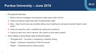 Purdue University – June 2019
12
o Procedural Fairness
 Dean’s role as investigator and decision-maker okay under US law
X Failure to produce report was itself “fundamentally unfair”
X Bias – Dean found Jane was credible without ever meeting her and panel member failed to read
report
X Failure to examine Jane’s credibility (by asking her questions)
X Failure to hear from John’s witness, who claims to have been present
o John makes a prima facie case of discrimination
• “Strongest fact” – the Dean’s “perplexing” credibility finding
• Weight – Institution motivated by Title IX to punish
• Weight – Facebook post by campus group
 