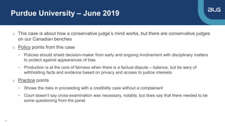 Purdue University – June 2019
13
o This case is about how a conservative judge’s mind works, but there are conservative judges
on our Canadian benches
o Policy points from this case
• Policies should shield decision-maker from early and ongoing involvement with disciplinary matters
to protect against appearances of bias
• Production is at the core of fairness when there is a factual dispute – balance, but be wary of
withholding facts and evidence based on privacy and access to justice interests
o Practice points
• Shows the risks in proceeding with a credibility case without a complainant
• Court doesn’t say cross-examination was necessary, notably, but does say that there needed to be
some questioning from the panel
 