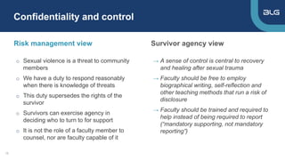 Risk management view
→ A sense of control is central to recovery
and healing after sexual trauma
→ Faculty should be free to employ
biographical writing, self-reflection and
other teaching methods that run a risk of
disclosure
→ Faculty should be trained and required to
help instead of being required to report
(“mandatory supporting, not mandatory
reporting”)
Survivor agency view
Confidentiality and control
15
o Sexual violence is a threat to community
members
o We have a duty to respond reasonably
when there is knowledge of threats
o This duty supersedes the rights of the
survivor
o Survivors can exercise agency in
deciding who to turn to for support
o It is not the role of a faculty member to
counsel, nor are faculty capable of it
 