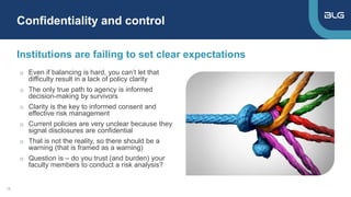 o Even if balancing is hard, you can’t let that
difficulty result in a lack of policy clarity
o The only true path to agency is informed
decision-making by survivors
o Clarity is the key to informed consent and
effective risk management
o Current policies are very unclear because they
signal disclosures are confidential
o That is not the reality, so there should be a
warning (that is framed as a warning)
o Question is – do you trust (and burden) your
faculty members to conduct a risk analysis?
Institutions are failing to set clear expectations
Confidentiality and control
16
 