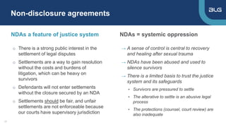 NDAs a feature of justice system
→ A sense of control is central to recovery
and healing after sexual trauma
→ NDAs have been abused and used to
silence survivors
→ There is a limited basis to trust the justice
system and its safeguards
▸ Survivors are pressured to settle
▸ The alterative to settle is an abusive legal
process
▸ The protections (counsel, court review) are
also inadequate
NDAs = systemic oppression
Non-disclosure agreements
17
o There is a strong public interest in the
settlement of legal disputes
o Settlements are a way to gain resolution
without the costs and burdens of
litigation, which can be heavy on
survivors
o Defendants will not enter settlements
without the closure secured by an NDA
o Settlements should be fair, and unfair
settlements are not enforceable because
our courts have supervisory jurisdiction
 