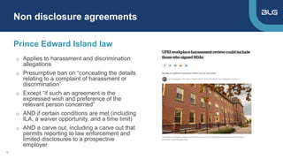 o Applies to harassment and discrimination
allegations
o Presumptive ban on “concealing the details
relating to a complaint of harassment or
discrimination”
o Except “if such an agreement is the
expressed wish and preference of the
relevant person concerned”
o AND if certain conditions are met (including
ILA, a waiver opportunity, and a time limit)
o AND a carve out, including a carve out that
permits reporting to law enforcement and
limited disclosures to a prospective
employer
Prince Edward Island law
Non disclosure agreements
18
 
