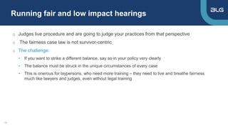 Running fair and low impact hearings
19
o Judges live procedure and are going to judge your practices from that perspective
o The fairness case law is not survivor-centric
o The challenge:
• If you want to strike a different balance, say so in your policy very clearly
• The balance must be struck in the unique circumstances of every case
• This is onerous for laypersons, who need more training – they need to live and breathe fairness
much like lawyers and judges, even without legal training
 