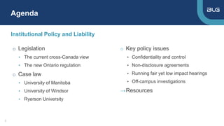 Institutional Policy and Liability
o Key policy issues
▸ Confidentiality and control
▸ Non-disclosure agreements
▸ Running fair yet low impact hearings
▸ Off-campus investigations
→Resources
Agenda
2
o Legislation
• The current cross-Canada view
• The new Ontario regulation
o Case law
• University of Manitoba
• University of Windsor
• Ryerson University
 