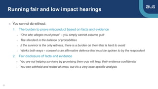 Running fair and low impact hearings
20
o You cannot do without:
1. The burden to prove misconduct based on facts and evidence
- “One who alleges must prove” – you simply cannot assume guilt
- The standard is the balance of probabilities
- If the survivor is the only witness, there is a burden on them that is hard to avoid
- Works both ways – consent is an affirmative defence that must be spoken to by the respondent
2. Fair disclosure of facts and evidence
- You are not helping survivors by promising them you will keep their evidence confidential
- You can withhold and redact at times, but it’s a very case specific analysis
 