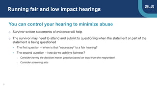 Running fair and low impact hearings
21
You can control your hearing to minimize abuse
o Survivor written statements of evidence will help
o The survivor may need to attend and submit to questioning when the statement or part of the
statement is being questioned
• The first question – when is that “necessary” to a fair hearing?
• The second question – how do we achieve fairness?
- Consider having the decision-maker question based on input from the respondent
- Consider screening aids
 
