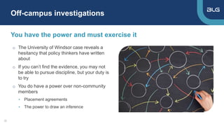 o The University of Windsor case reveals a
hesitancy that policy thinkers have written
about
o If you can’t find the evidence, you may not
be able to pursue discipline, but your duty is
to try
o You do have a power over non-community
members
• Placement agreements
• The power to draw an inference
You have the power and must exercise it
Off-campus investigations
22
 