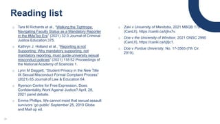 Reading list
o Tara N Richards et al., “Walking the Tightrope:
Navigating Faculty Status as a Mandatory Reporter
in the #MeToo Era” (2021) 32:3 Journal of Criminal
Justice Education 375.
o Kathryn J. Holland et al., “Reporting is not
Supporting: Why mandatory supporting, not
mandatory reporting, must guide university sexual
misconduct policies” (2021) 118:52 Proceedings of
the National Academy of Sciences 1.
o Lynn M Daggett, “Student Privacy in the New Title
IX Sexual Misconduct Formal Complaint Process”
(2021) 65 Journal of Law & Education 64.
o Ryerson Centre for Free Expression, Does
Confidentiality Work Against Justice? April, 28,
2021 panel debate.
o Emma Phillips, We cannot insist that sexual assault
survivors ‘go public’ September 25, 2019 Globe
and Mail op ed.
24
o Zaki v University of Manitoba, 2021 MBQB 178
(CanLII), https://canlii.ca/t/jhx7v.
o Doe v the University of Windsor, 2021 ONSC 2990
(CanLII), https://canlii.ca/t/jfjc1.
o Doe v Purdue University, No. 17-3565 (7th Cir.
2019).
 