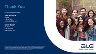 For more information, contact:
The information contained herein is of a general nature and is not intended to constitute legal advice, a complete statement of the law, or an opinion on
any subject. No one should act upon it or refrain from acting without a thorough examination of the law after the facts of a specific situation are considered.
You are urged to consult your legal adviser in cases of specific questions or concerns. BLG does not warrant or guarantee the accuracy, currency or
completeness of this presentation. No part of this presentation may be reproduced without prior written permission of Borden Ladner Gervais LLP.
© 2022 Borden Ladner Gervais LLP. Borden Ladner Gervais is an Ontario Limited Liability Partnership.
Thank You
Dan Michaluk
Partner
416.367.6097
dmichaluk@blg.com
Emily Baron
Student
416.367.7268
ebaron@blg.com
 