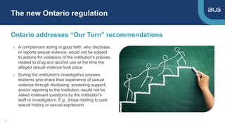 o A complainant acting in good faith, who discloses
or reports sexual violence, would not be subject
to actions for violations of the institution's policies
related to drug and alcohol use at the time the
alleged sexual violence took place.
o During the institution's investigative process,
students who share their experience of sexual
violence through disclosing, accessing support,
and/or reporting to the institution, would not be
asked irrelevant questions by the institution's
staff or investigators. E.g., those relating to past
sexual history or sexual expression.
Ontario addresses “Our Turn” recommendations
The new Ontario regulation
5
 