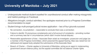 University of Manitoba – July 2021
7
o Undergraduate medical student expelled for unprofessional conduct after making misogynistic
and hateful postings on Facebook
o Allegations brought, conduct admitted, five apologies received prior to a Progress Committee
recommendation to expel
o Student brings multi-pronged judicial review application – two of four grounds succeed
• No connection, no jurisdiction – reasonable to conclude there was a connection
• Failure to identify 18 anonymous complainants and a full account of complaints – providing number
and a summary was fair in circumstances (which didn’t involve factual dispute)
 Reasonable apprehension of bias – Associate Dean acted as investigator, prosecutor and judge (as
a member of the Progress Committee), which poisoned the appeal hearing. Bias was raised but not
addressed and appeal body adopted the submissions of the Associate Dean
 Breach of Charter – Charter applies to University of Manitoba, acting as an agent in implementing
government sexual violence policy, but the appeal committee did not balance Charter rights.
,
 