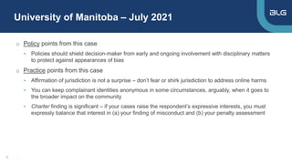 University of Manitoba – July 2021
8
o Policy points from this case
• Policies should shield decision-maker from early and ongoing involvement with disciplinary matters
to protect against appearances of bias
o Practice points from this case
• Affirmation of jurisdiction is not a surprise – don’t fear or shirk jurisdiction to address online harms
• You can keep complainant identities anonymous in some circumstances, arguably, when it goes to
the broader impact on the community
• Charter finding is significant – if your cases raise the respondent’s expressive interests, you must
expressly balance that interest in (a) your finding of misconduct and (b) your penalty assessment
,
 