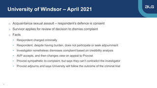 University of Windsor – April 2021
9
o Acquaintance sexual assault – respondent’s defence is consent
o Survivor applies for review of decision to dismiss complaint
o Facts
• Respondent charged criminally
• Respondent, despite having burden, does not participate or seek adjournment
• Investigator nonetheless dismisses complaint based on credibility analysis
• AVP accepts, and then changes view on appeal to Provost
• Provost sympathetic to complaint, but says they can’t contradict the investigator
• Provost adjourns and says University will follow the outcome of the criminal trial
 