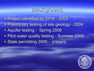 Background Project identified by DPW - 2003 Preliminary testing of site geology - 2004 Aquifer testing -  Spring 2006 Pilot water quality testing - Summer 2006 State permitting 2006 – present 