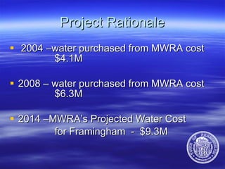 Project Rationale 2004 –water purchased from MWRA cost  $4.1M  2008 – water purchased from MWRA cost  $6.3M  2014 –MWRA’s Projected Water Cost  for Framingham  -  $9.3M 