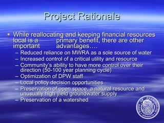 Project Rationale While reallocating and keeping financial resources local is a  primary benefit, there are other important  advantages…. Reduced reliance on MWRA as a sole source of water  Increased control of a critical utility and resource Community’s ability to have more control over their  direction (50-100 year planning cycle)  Optimization of DPW staff   Local policy decision opportunities   Preservation of open space, a natural resource and unusually high yield groundwater supply Preservation of a watershed 
