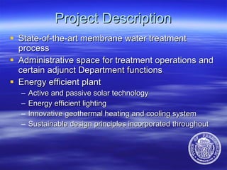 Project Description State-of-the-art membrane water treatment process Administrative space for treatment operations and certain adjunct Department functions  Energy efficient plant  Active and passive solar technology Energy efficient lighting Innovative geothermal heating and cooling system Sustainable design principles incorporated throughout 