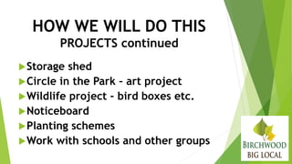 HOW WE WILL DO THIS
PROJECTS continued
Storage shed
Circle in the Park – art project
Wildlife project – bird boxes etc.
Noticeboard
Planting schemes
Work with schools and other groups
 