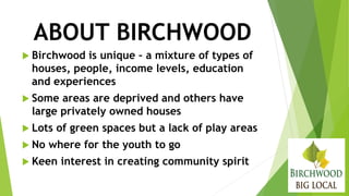ABOUT BIRCHWOOD
 Birchwood is unique – a mixture of types of
houses, people, income levels, education
and experiences
 Some areas are deprived and others have
large privately owned houses
 Lots of green spaces but a lack of play areas
 No where for the youth to go
 Keen interest in creating community spirit
 