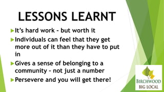 LESSONS LEARNT
It’s hard work – but worth it
Individuals can feel that they get
more out of it than they have to put
in
Gives a sense of belonging to a
community – not just a number
Persevere and you will get there!
 