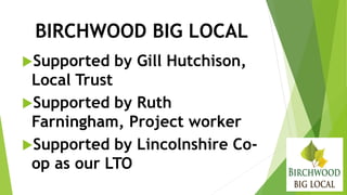 BIRCHWOOD BIG LOCAL
Supported by Gill Hutchison,
Local Trust
Supported by Ruth
Farningham, Project worker
Supported by Lincolnshire Co-
op as our LTO
 