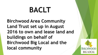BACLT
Birchwood Area Community
Land Trust set up in August
2016 to own and lease land and
buildings on behalf of
Birchwood Big Local and the
local community
 