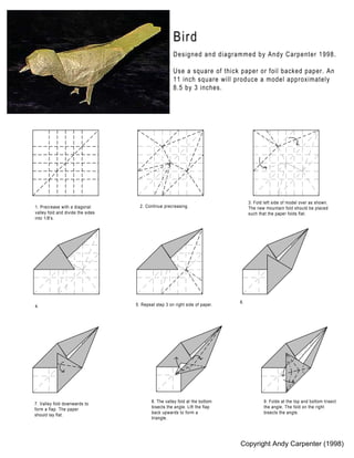 Bird
                                                      Designed and diagrammed by Andy Carpenter 1998.

                                                      Use a square of thick paper or foil backed paper. An
                                                      11 inch square will produce a model approximately
                                                      8.5 by 3 inches.




                                                                                   3. Fold left side of model over as shown.
1. Precrease with a diagonal         2. Continue precreasing.                      The new mountain fold should be placed
valley fold and divide the sides                                                   such that the paper folds flat.
into 1/8's.




                                                                              6.
4.                                 5. Repeat step 3 on right side of paper.




                                           8. The valley fold at the bottom                9. Folds at the top and bottom trisect
7. Valley fold downwards to
                                           bisects the angle. Lift the flap                the angle. The fold on the right
form a flap. The paper
                                           back upwards to form a                          bisects the angle.
should lay flat.
                                           triangle.




                                                                              Copyright Andy Carpenter (1998)
 