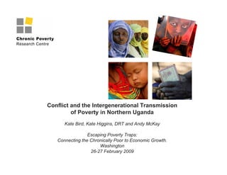 Conflict and the Intergenerational Transmission
of Poverty in Northern Uganda
Kate Bird, Kate Higgins, DRT and Andy McKay
Escaping Poverty Traps:
Connecting the Chronically Poor to Economic Growth.
Washington
26-27 February 2009
 